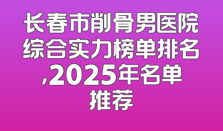 长春市削骨男医院综合实力榜单排名，2025年名单推荐