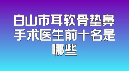 白山市耳软骨垫鼻手术医生前十名是哪些