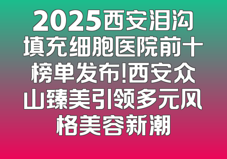 2025西安泪沟填充细胞医院前十榜单发布！西安众山臻美引领多元风格美容新潮