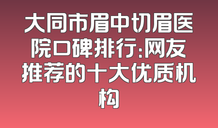 大同市眉中切眉医院口碑排行：网友推荐的十大优质机构