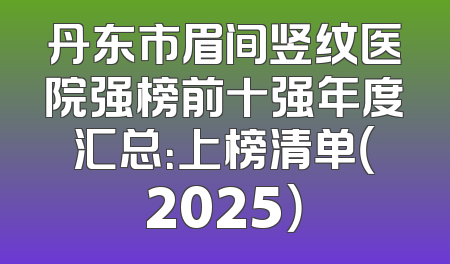 丹东市眉间竖纹医院强榜前十强年度汇总：上榜清单（2025）