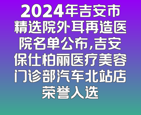 2024年吉安市精选院外耳再造医院名单公布，吉安保仕柏丽医疗美容门诊部汽车北站店荣誉入选
