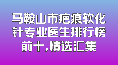 马鞍山市疤痕软化针专业医生排行榜前十，精选汇集