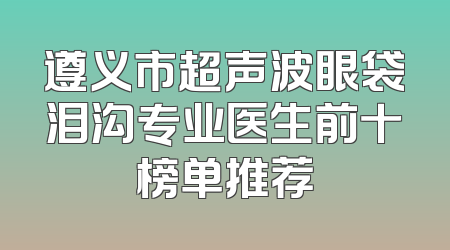 遵义市超声波眼袋泪沟专业医生前十榜单推荐
