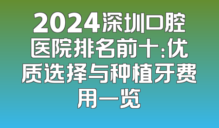 2024深圳口腔医院排名前十：优质选择与种植牙费用一览