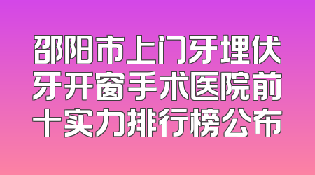 邵阳市上门牙埋伏牙开窗手术医院前十实力排行榜公布