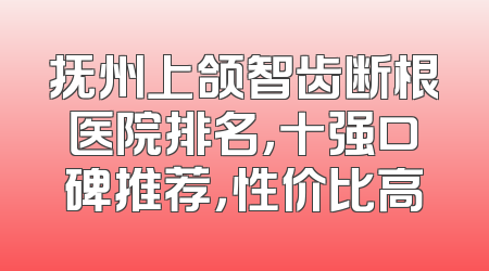 抚州上颌智齿断根医院排名，十强口碑推荐，性价比高