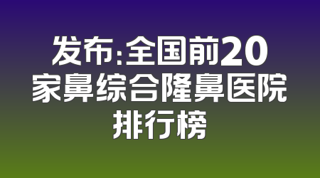 发布：全国前20家鼻综合隆鼻医院排行榜