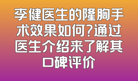 李健医生的隆胸手术效果如何？通过医生介绍来了解其口碑评价