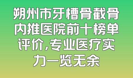 朔州市牙槽骨截骨内推医院前十榜单评价，专业医疗实力一览无余