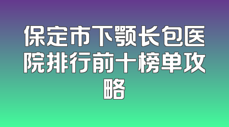 保定市下颚长包医院排行前十榜单攻略