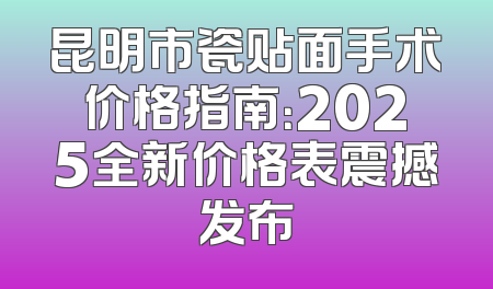 昆明市瓷贴面手术价格指南：2025全新价格表震撼发布