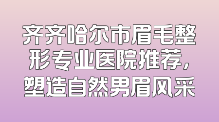 齐齐哈尔市眉毛整形专业医院推荐，塑造自然男眉风采