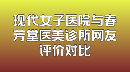 现代女子医院与春芳堂医美诊所网友评价对比