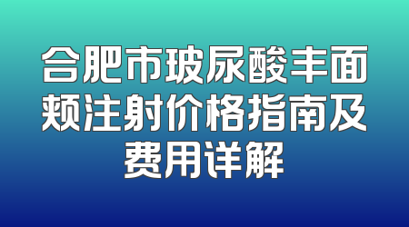 合肥市玻尿酸丰面颊注射价格指南及费用详解