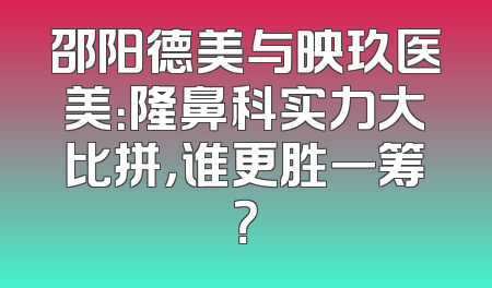 邵阳德美与映玖医美：隆鼻科实力大比拼，谁更胜一筹？