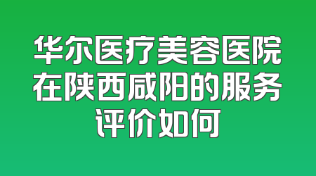华尔医疗美容医院在陕西咸阳的服务评价如何