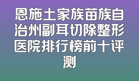 恩施土家族苗族自治州副耳切除整形医院排行榜前十评测