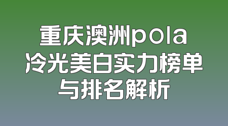 重庆澳洲pola冷光美白实力榜单与排名解析