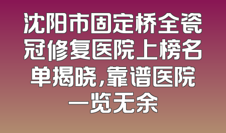 沈阳市固定桥全瓷冠修复医院上榜名单揭晓，靠谱医院一览无余