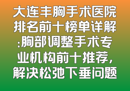 大连丰胸手术医院排名前十榜单详解：胸部调整手术专业机构前十推荐，解决松弛下垂问题