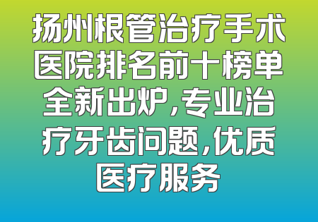 扬州根管治疗手术医院排名前十榜单全新出炉，专业治疗牙齿问题，优质医疗服务