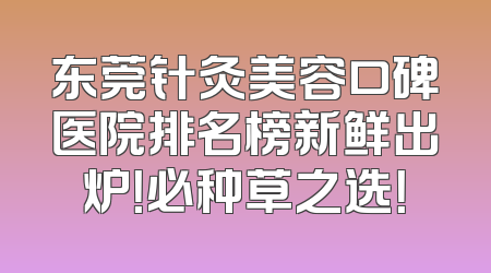 东莞针灸美容口碑医院排名榜新鲜出炉！必种草之选！