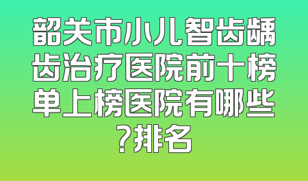 韶关市小儿智齿龋齿治疗医院前十榜单上榜医院有哪些？排名