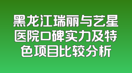 黑龙江瑞丽与艺星医院口碑实力及特色项目比较分析