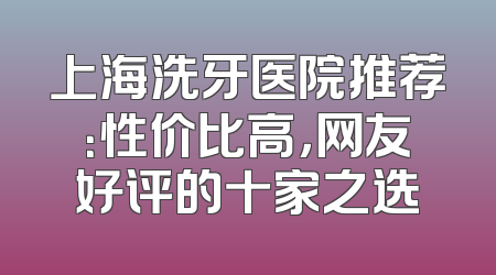 上海洗牙医院推荐：性价比高，网友好评的十家之选