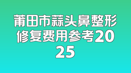 莆田市蒜头鼻整形修复费用参考2025