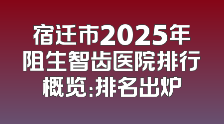宿迁市2025年阻生智齿医院排行概览：排名出炉