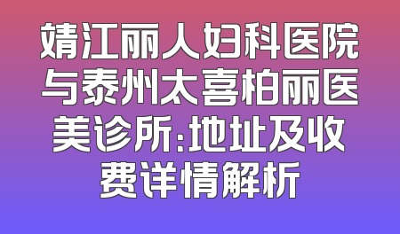靖江丽人妇科医院与泰州太喜柏丽医美诊所：地址及收费详情解析