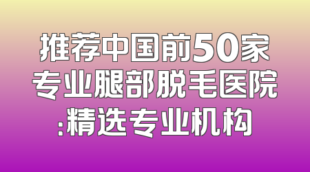 推荐中国前50家专业腿部脱毛医院：精选专业机构