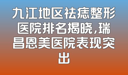 九江地区祛痣整形医院排名揭晓，瑞昌恩美医院表现突出