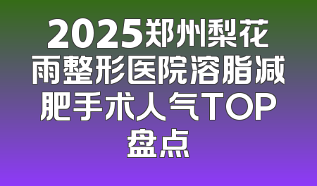 2025郑州梨花雨整形医院溶脂减肥手术人气TOP盘点