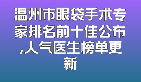 温州市眼袋手术专家排名前十佳公布，人气医生榜单更新