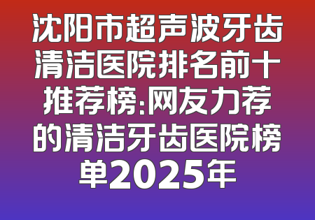 沈阳市超声波牙齿清洁医院排名前十推荐榜：网友力荐的清洁牙齿医院榜单2025年