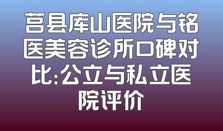 莒县库山医院与铭医美容诊所口碑对比：公立与私立医院评价