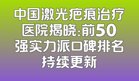 中国激光疤痕治疗医院揭晓：前50强实力派口碑排名持续更新