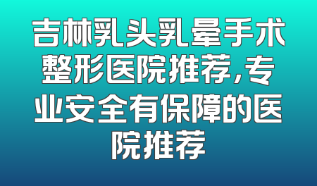 吉林乳头乳晕手术整形医院推荐，专业安全有保障的医院推荐