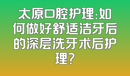 太原口腔护理：如何做好舒适洁牙后的深层洗牙术后护理？
