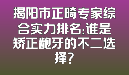 揭阳市正畸专家综合实力排名：谁是矫正龅牙的不二选择？