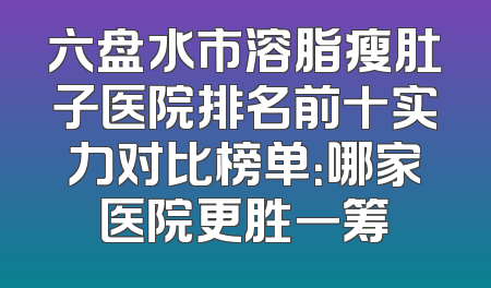 六盘水市溶脂瘦肚子医院排名前十实力对比榜单：哪家医院更胜一筹