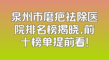 泉州市磨疤祛除医院排名榜揭晓，前十榜单提前看！