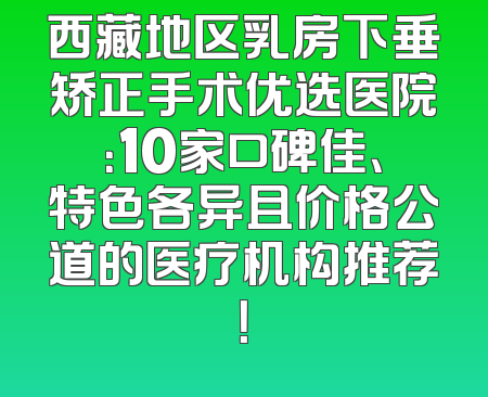 西藏地区乳房下垂矫正手术优选医院：10家口碑佳、特色各异且价格公道的医疗机构推荐！