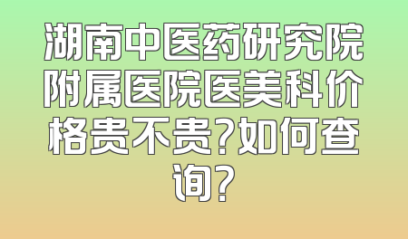 湖南中医药研究院附属医院医美科价格贵不贵？如何查询？