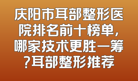 庆阳市耳部整形医院排名前十榜单，哪家技术更胜一筹？耳部整形推荐