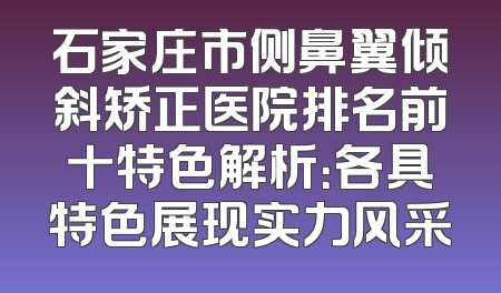 石家庄市侧鼻翼倾斜矫正医院排名前十特色解析：各具特色展现实力风采