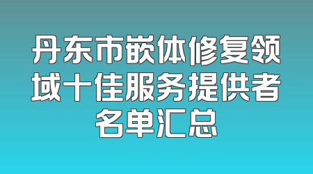 丹东市嵌体修复领域十佳服务提供者名单汇总
